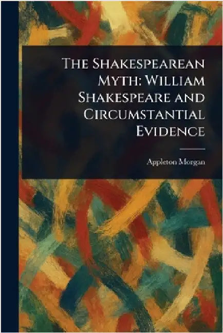 The Shakespearean Myth: William Shakespeare and Circumstantial Evidence by Appleton Morgan