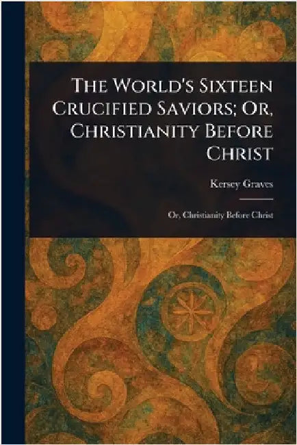 The World's Sixteen Crucified Saviors; Or, Christianity Before Christ by Kersey Graves