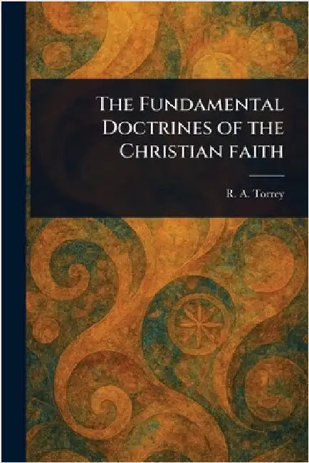The Fundamental Doctrines of the Christian Faith by R. a. (Reuben Archer) Torrey