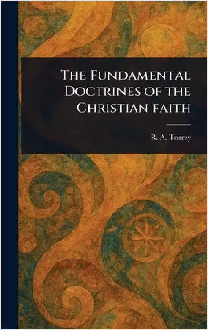 The Fundamental Doctrines of the Christian Faith by R. a. (Reuben Archer) Torrey