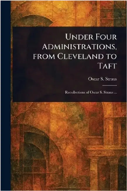Under Four Administrations, From Cleveland to Taft by Oscar S. (Oscar Solomon) Straus