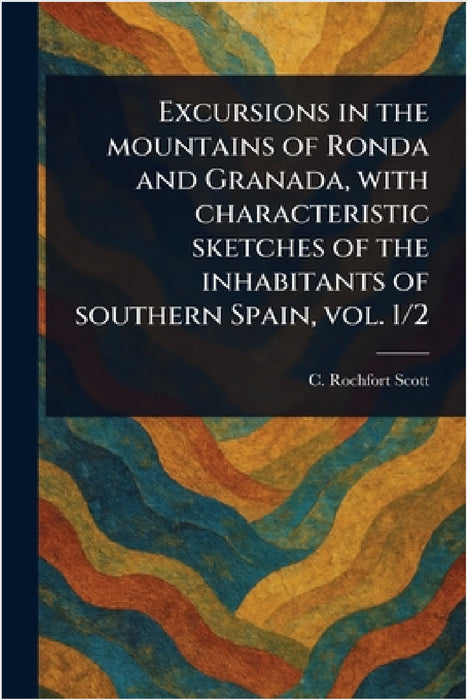 Excursions in the Mountains of Ronda and Granada, With Characteristic Sketches of the Inhabitants of Southern Spain, Vol. 1/2 by C. Rochfort? (Charles Rochfort) Scott