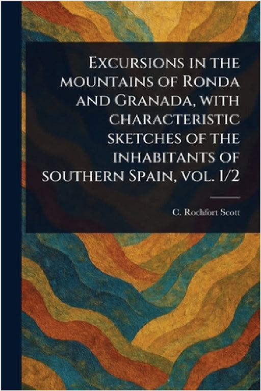 Excursions in the Mountains of Ronda and Granada, With Characteristic Sketches of the Inhabitants of Southern Spain, Vol. 1/2 by C. Rochfort? (Charles Rochfort) Scott