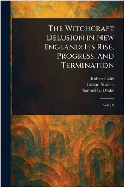The Witchcraft Delusion in New England: Its Rise, Progress, and Termination by Robert Calef