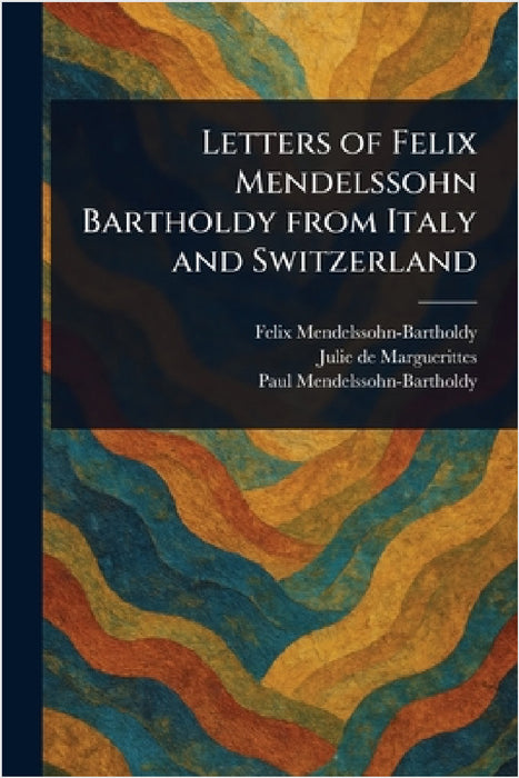 Letters of Felix Mendelssohn Bartholdy From Italy and Switzerland by Felix Mendelssohn-Bartholdy, Julie De Marguerittes, Paul Mendelssohn-Bartholdy