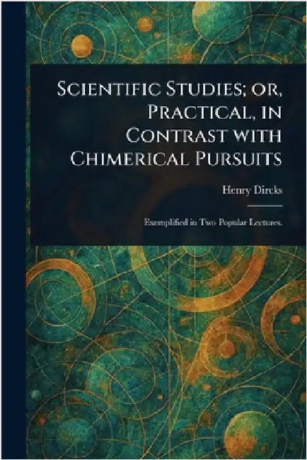 Scientific Studies; or, Practical, in Contrast With Chimerical Pursuits by Henry Dircks