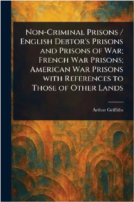 Non-Criminal Prisons / English Debtor's Prisons and Prisons of War; French War Prisons; American War Prisons With References to Those of Other Lands by Arthur Griffiths