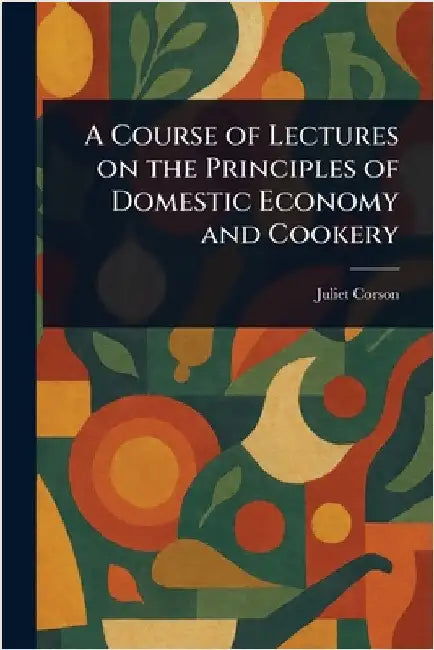 A Course of Lectures on the Principles of Domestic Economy and Cookery by Juliet Corson