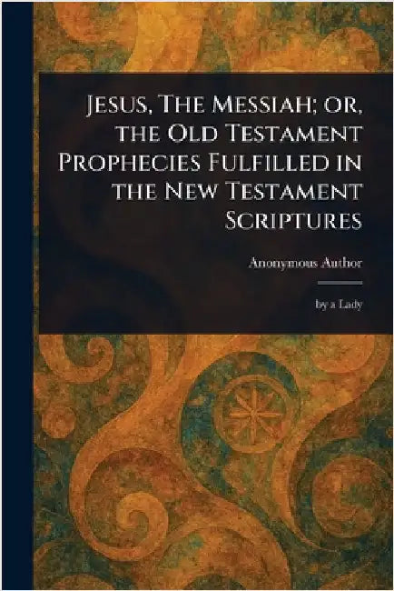 Jesus, The Messiah; or, the Old Testament Prophecies Fulfilled in the New Testament Scriptures by Anonymous