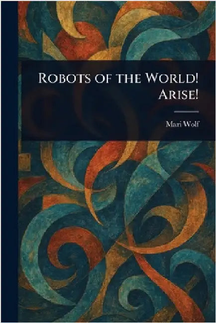 Robots of the World! Arise! by Mari Wolf