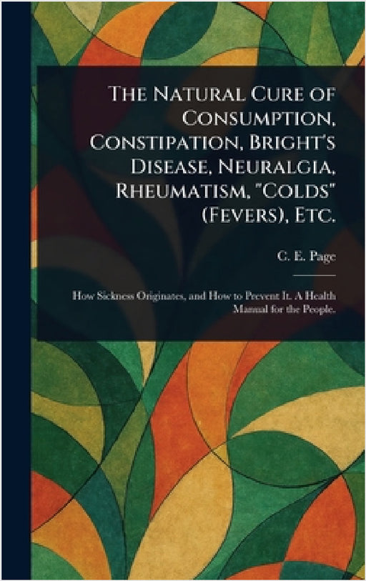 The Natural Cure of Consumption, Constipation, Bright's Disease, Neuralgia, Rheumatism, "Colds" (Fevers), Etc. by C. E. (Charles Edward) Page