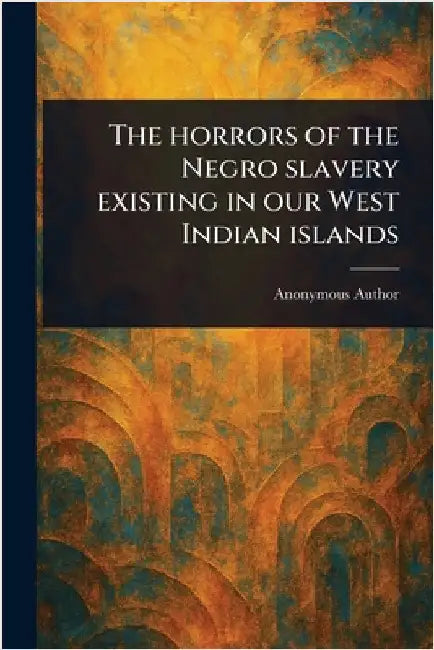The Horrors of the Negro Slavery Existing in Our West Indian Islands by Anonymous