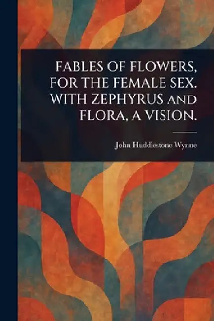 FABLES OF FLOWERS, FOR THE FEMALE SEX. WITH ZEPHYRUS and FLORA, A VISION. by John Huddlestone Wynne