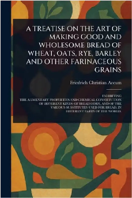 A Treatise on the Art of Making Good and Wholesome Bread of Wheat, Oats, Rye, Barley and Other Farinaceous Grains by Friedrich Christian Accum