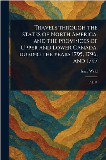 Travels Through the States of North America, and the Provinces of Upper and Lower Canada, During the Years 1795, 1796, and 1797 by Isaac Weld