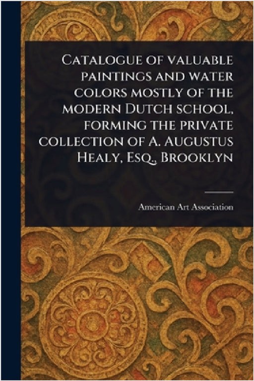 Catalogue of Valuable Paintings and Water Colors Mostly of the Modern Dutch School, Forming the Private Collection of A. Augustus Healy, Esq., Brookly by American Art Association
