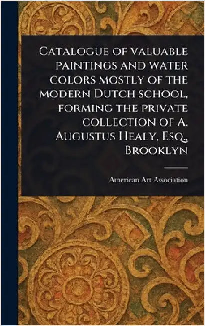 Catalogue of Valuable Paintings and Water Colors Mostly of the Modern Dutch School, Forming the Private Collection of A. Augustus Healy, Esq., Brookly by American Art Association