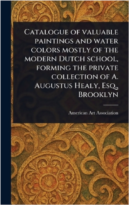 Catalogue of Valuable Paintings and Water Colors Mostly of the Modern Dutch School, Forming the Private Collection of A. Augustus Healy, Esq., Brookly by American Art Association