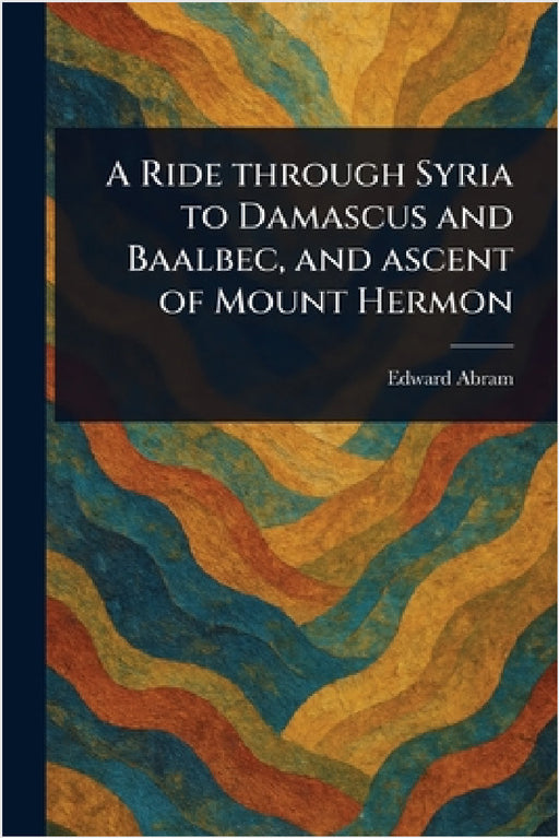A Ride Through Syria to Damascus and Baalbec, and Ascent of Mount Hermon by Edward Abram