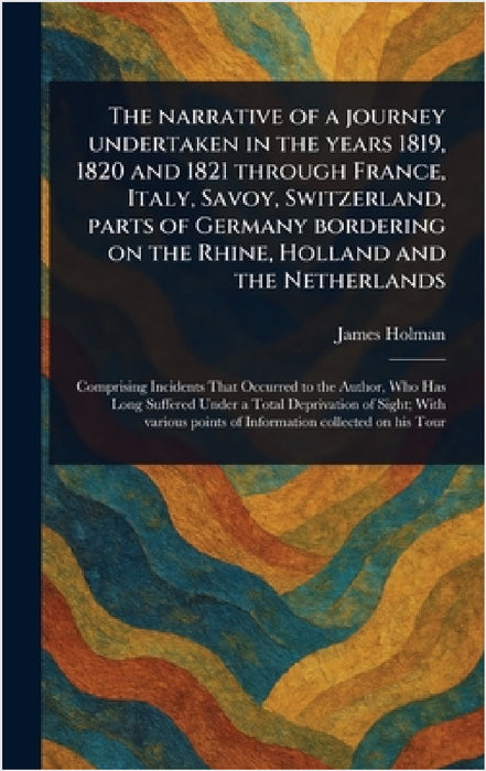 The Narrative of a Journey Undertaken in the Years 1819, 1820 and 1821 Through France, Italy, Savoy, Switzerland, Parts of Germany Bordering on the Rh by James Holman