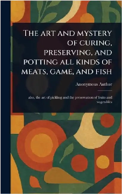 The Art and Mystery of Curing, Preserving, and Potting All Kinds of Meats, Game, and Fish by Anonymous