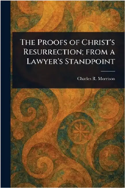 The Proofs of Christ's Resurrection; From a Lawyer's Standpoint by Charles R. (Charles Robert) Morrison