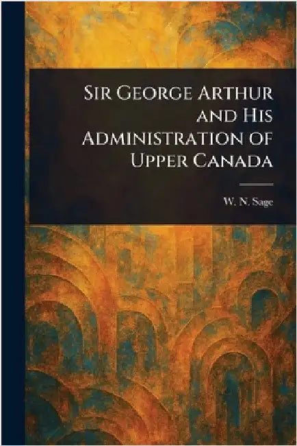 Sir George Arthur and His Administration of Upper Canada by W. N. (Walter Noble) Sage