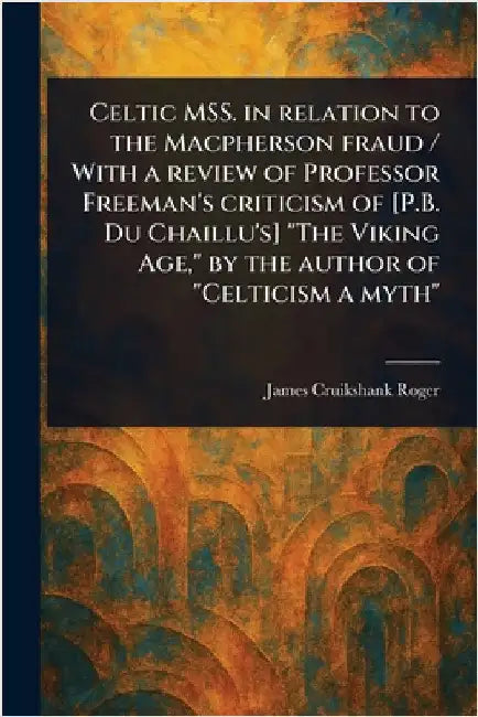 Celtic MSS. in Relation to the Macpherson Fraud / With a Review of Professor Freeman's Criticism of [P.B. Du Chaillu's] "The Viking Age," by the Autho by James Cruikshank Roger