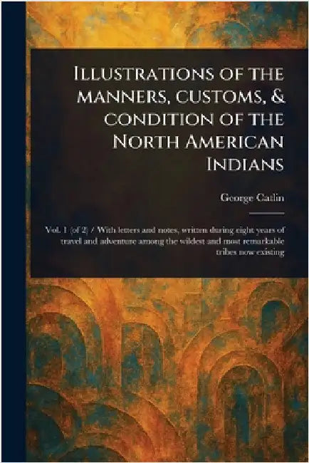 Illustrations of the Manners, Customs, & Condition of the North American Indians by George Catlin