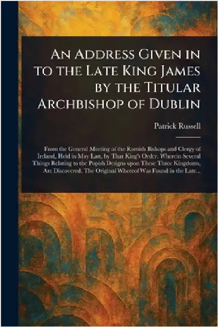 An Address Given in to the Late King James by the Titular Archbishop of Dublin by Patrick Russell