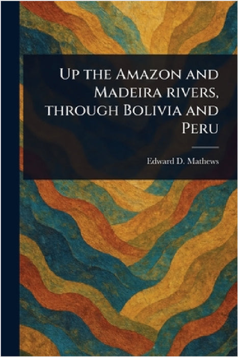 Up the Amazon and Madeira Rivers, Through Bolivia and Peru by Edward D. (Edward Davis) Mathews