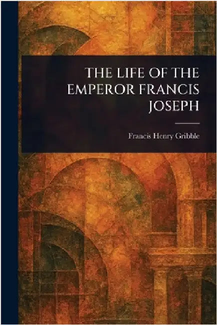 The Life of the Emperor Francis Joseph by Francis Henry Gribble