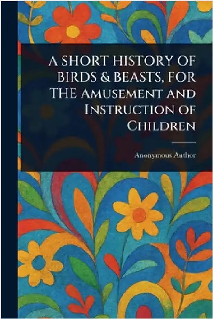 A SHORT HISTORY OF BIRDS & BEASTS, FOR THE Amusement and Instruction of Children by Anonymous
