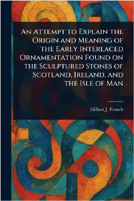 An Attempt to Explain the Origin and Meaning of the Early Interlaced Ornamentation Found on the Sculptured Stones of Scotland, Ireland, and the Isle o by Gilbert J. (Gilbert James) French
