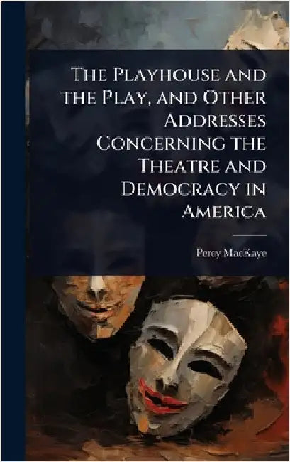 The Playhouse and the Play, and Other Addresses Concerning the Theatre and Democracy in America by Percy Mackaye