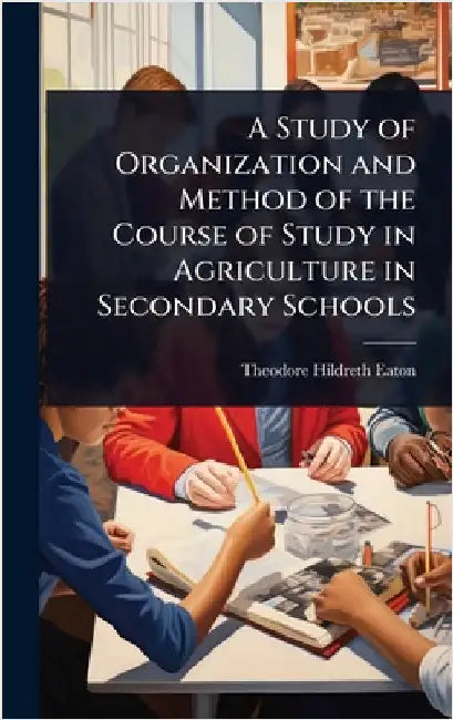 A Study of Organization and Method of the Course of Study in Agriculture in Secondary Schools by Theodore Hildreth Eaton