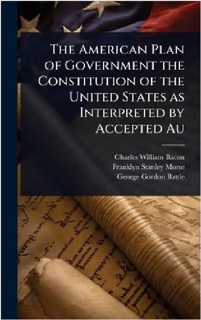 The American Plan of Government the Constitution of the United States as Interpreted by Accepted Au by Charles William Bacon