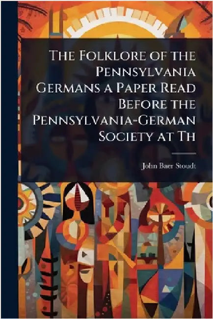 The Folklore of the Pennsylvania Germans a Paper Read Before the Pennsylvania-German Society at Th by John Baer Stoudt