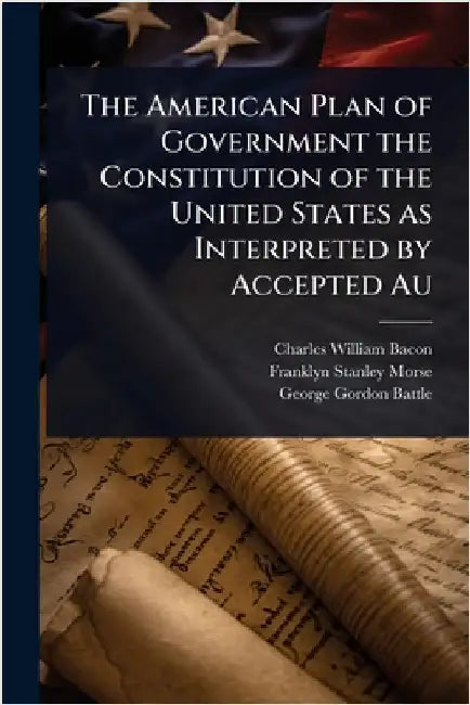 The American Plan of Government the Constitution of the United States as Interpreted by Accepted Au by Charles William Bacon