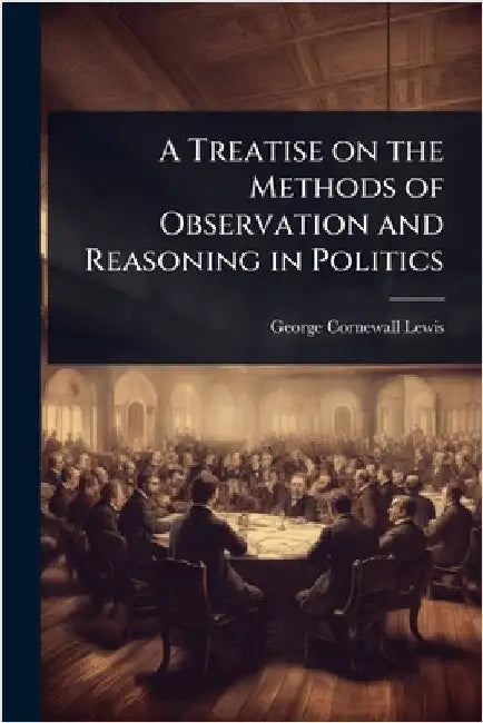 A Treatise on the Methods of Observation and Reasoning in Politics by George Cornewall Lewis