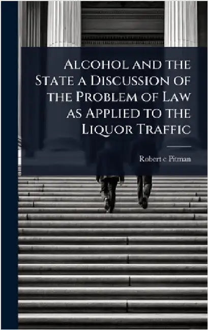 Alcohol and the State a Discussion of the Problem of Law as Applied to the Liquor Traffic by Robert C. Pitman