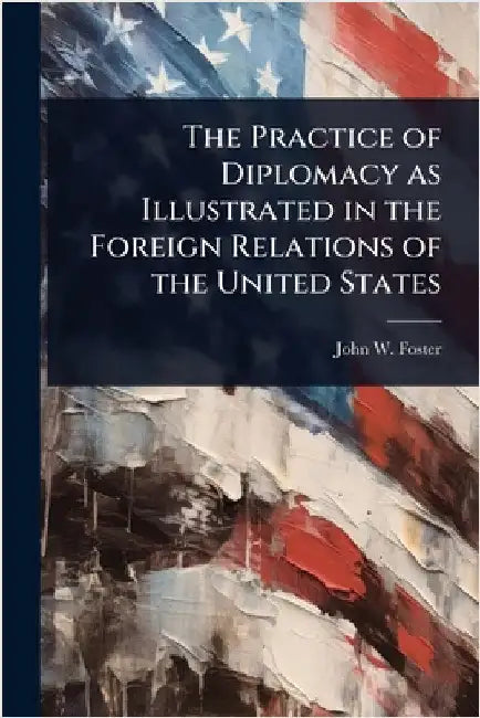 The Practice of Diplomacy as Illustrated in the Foreign Relations of the United States by John W. Foster