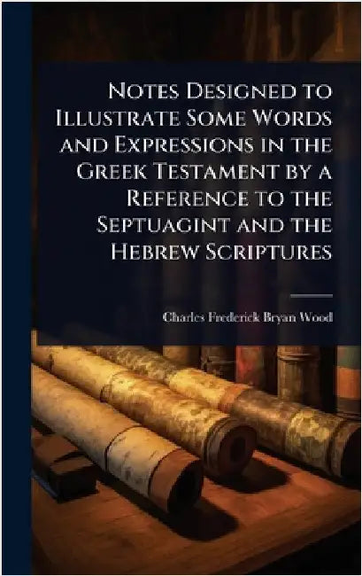 Notes Designed to Illustrate Some Words and Expressions in the Greek Testament by a Reference to the Septuagint and the Hebrew Scriptures by Charles Frederick Bryan Wood
