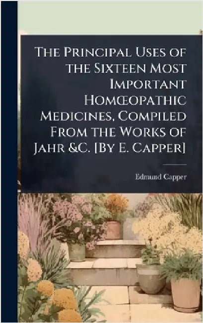 The Principal Uses of the Sixteen Most Important HomÅ"opathic Medicines, Compiled From the Works of Jahr &C. [By E. Capper] by Edmund Capper
