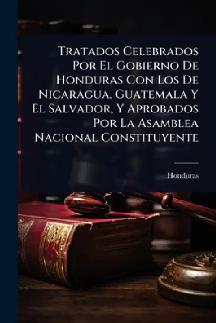Tratados Celebrados Por El Gobierno De Honduras Con Los De Nicaragua, Guatemala Y El Salvador, Y Aprobados Por La Asamblea Nacional Constituyente by Honduras