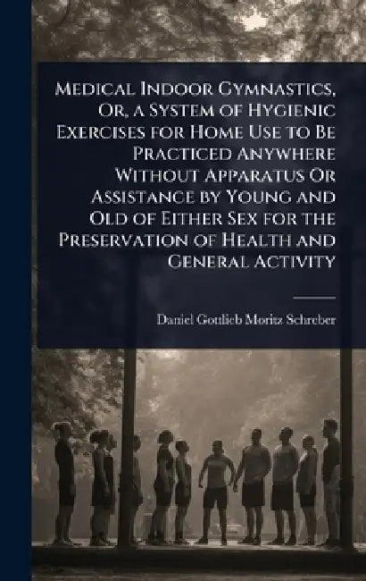 Medical Indoor Gymnastics, Or, a System of Hygienic Exercises for Home Use to Be Practiced Anywhere Without Apparatus Or Assistance by Young and Old o by Daniel Gottlieb Moritz Schreber