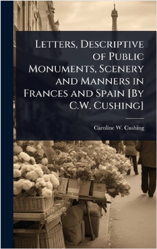 Letters, Descriptive of Public Monuments, Scenery and Manners in Frances and Spain [By C.W. Cushing] by Caroline W. Cushing