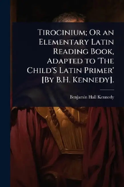 Tirocinium; Or an Elementary Latin Reading Book, Adapted to 'The Child'S Latin Primer' [By B.H. Kennedy]. by Benjamin Hall Kennedy