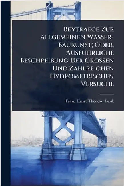 Beytraege Zur Allgemeinen Wasser-Baukunst; Oder, AusfÃ1/4hrliche Beschreibung Der Grossen Und Zahlreichen Hydrometrischen Versuche by Franz Ernst Theodor Funk