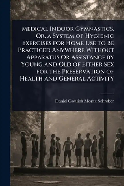 Medical Indoor Gymnastics, Or, a System of Hygienic Exercises for Home Use to Be Practiced Anywhere Without Apparatus Or Assistance by Young and Old o by Daniel Gottlieb Moritz Schreber